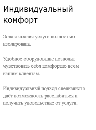 Индивидуальный комфорт Зона оказания услуги полностью изолирована. Удобное оборудование позволит чувствовать себя комфортно всем нашим клиентам. Индивидуальный подход специалиста даёт возможность расслабиться и получить удовольствие от услуги. 