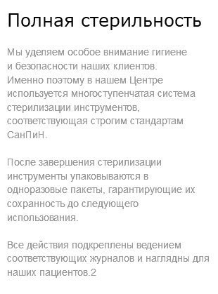 Полная стерильность Мы уделяем особое внимание гигиене  и безопасности наших клиентов. Именно поэтому в нашем Центре используется многоступенчатая система стерилизации инструментов, соответствующая строгим стандартам СанПиН. После завершения стерилизации инструменты упаковываются в одноразовые пакеты, гарантирующие их сохранность до следующего использования. Все действия подкреплены ведением соответствующих журналов и наглядны для наших пациентов.2